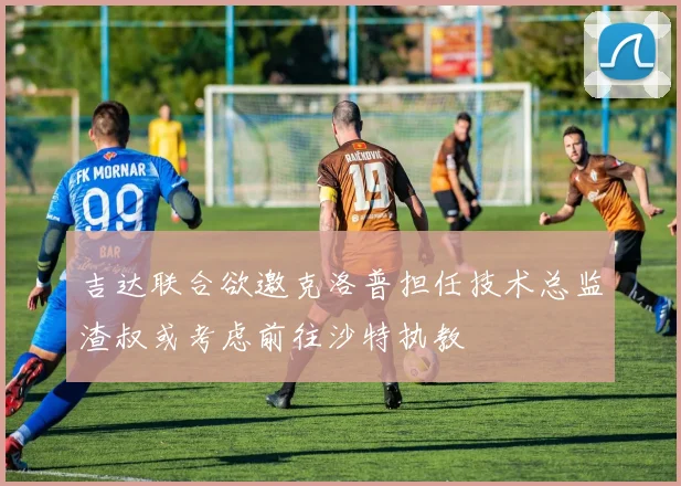 吉达联合欲邀克洛普担任技术总监渣叔或考虑前往沙特执教