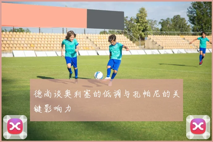德尚谈奥利塞的低调与孔帕尼的关键影响力