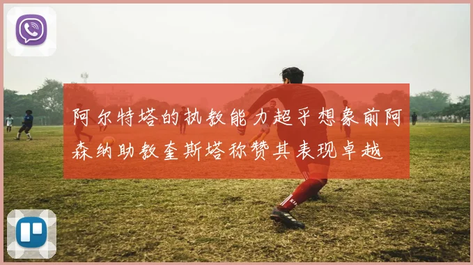 阿尔特塔的执教能力超乎想象前阿森纳助教奎斯塔称赞其表现卓越