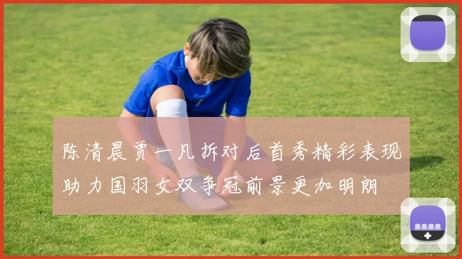 陈清晨贾一凡拆对后首秀精彩表现助力国羽女双争冠前景更加明朗