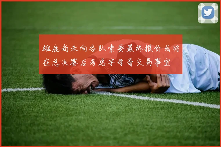 雄鹿尚未向各队索要最终报价或将在总决赛后考虑字母哥交易事宜
