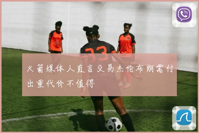 火箭媒体人直言交易杰伦布朗需付出重代价不值得