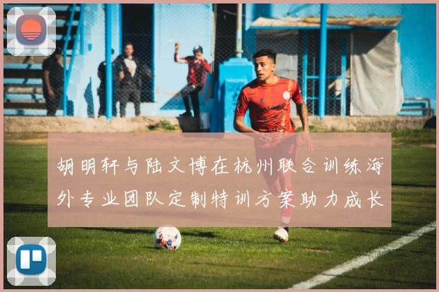 胡明轩与陆文博在杭州联合训练海外专业团队定制特训方案助力成长