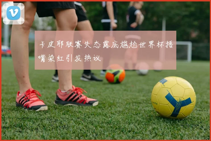 卡皮耶联赛失态露底尴尬世界杯捂嘴染红引发热议