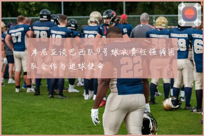 库尼亚谈巴西队9号球衣责任强调团队合作与进球使命