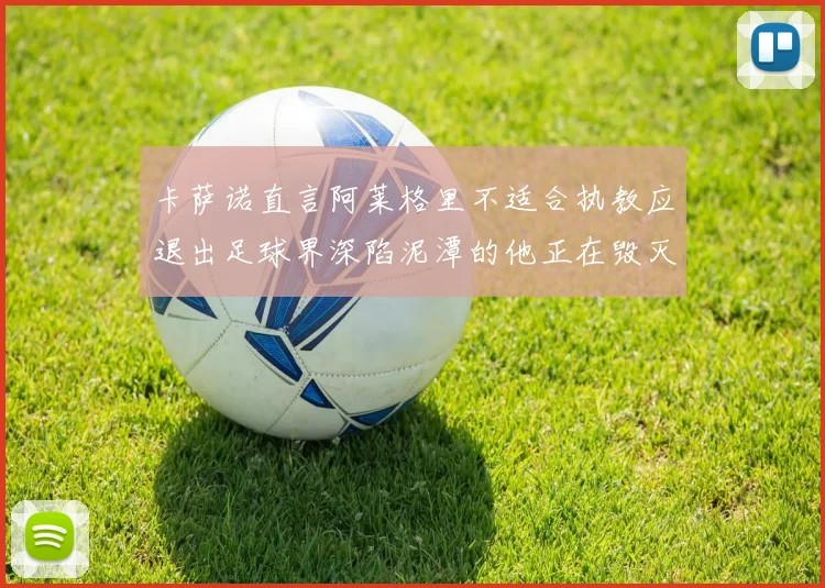 卡萨诺直言阿莱格里不适合执教应退出足球界深陷泥潭的他正在毁灭足球魅力