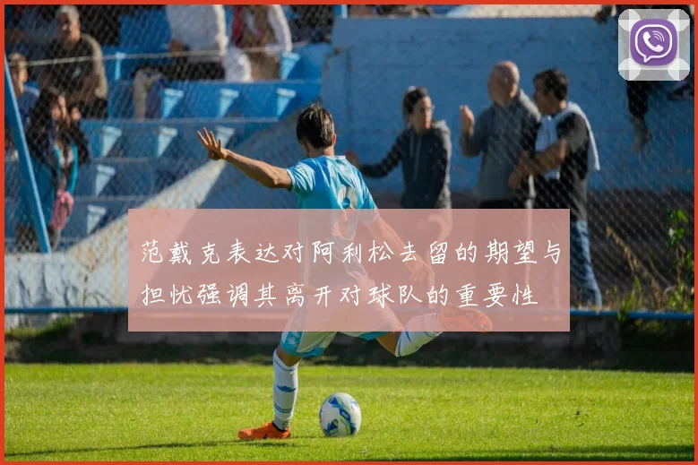 范戴克表达对阿利松去留的期望与担忧强调其离开对球队的重要性