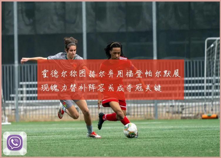 霍德尔称图赫尔弃用福登帕尔默展现魄力替补阵容或成夺冠关键