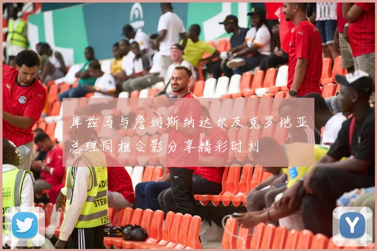 库兹马与詹姆斯纳达尔及克罗地亚总理同框合影分享精彩时刻