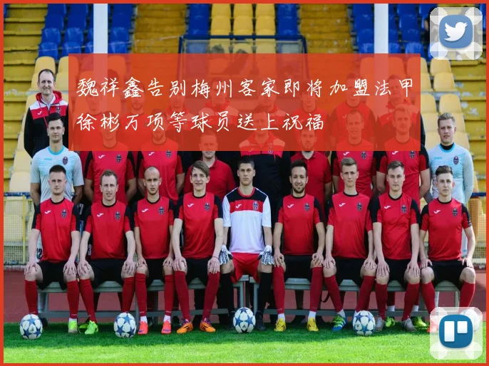 魏祥鑫告别梅州客家即将加盟法甲徐彬万项等球员送上祝福