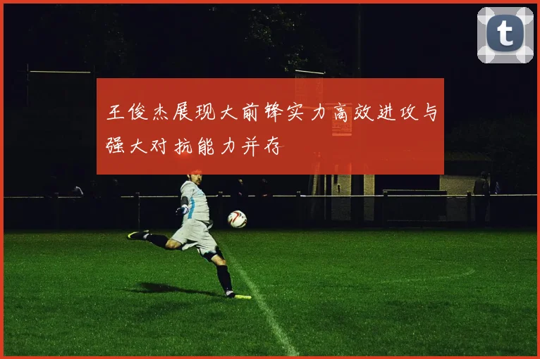王俊杰展现大前锋实力高效进攻与强大对抗能力并存