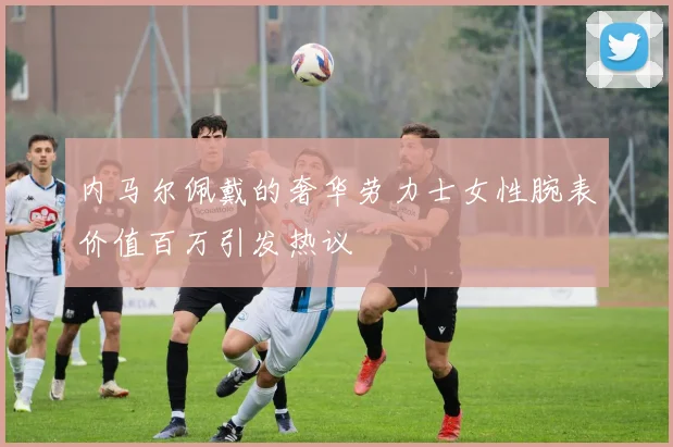 内马尔佩戴的奢华劳力士女性腕表价值百万引发热议
