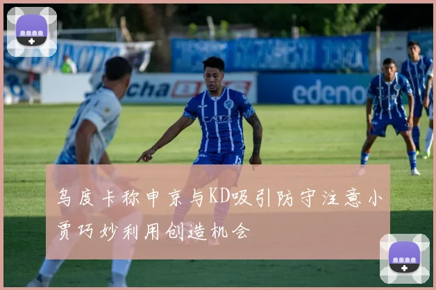 乌度卡称申京与KD吸引防守注意小贾巧妙利用创造机会
