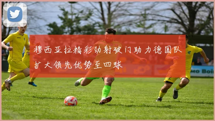 穆西亚拉精彩劲射破门助力德国队扩大领先优势至四球