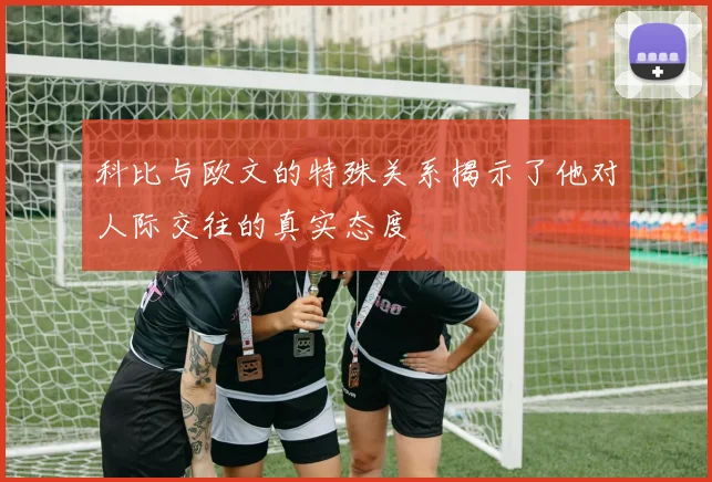 科比与欧文的特殊关系揭示了他对人际交往的真实态度