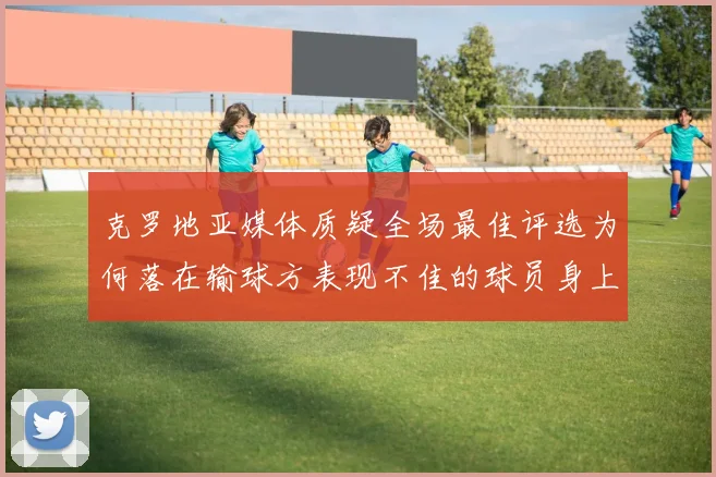 克罗地亚媒体质疑全场最佳评选为何落在输球方表现不佳的球员身上