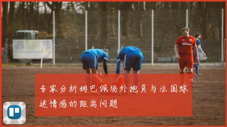 专家分析姆巴佩场外抱负与法国球迷情感的距离问题