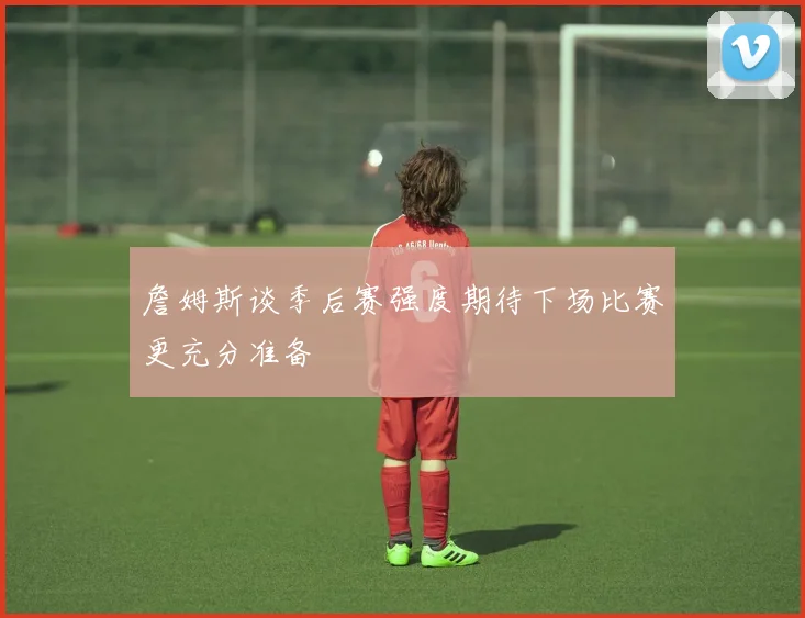 詹姆斯谈季后赛强度期待下场比赛更充分准备