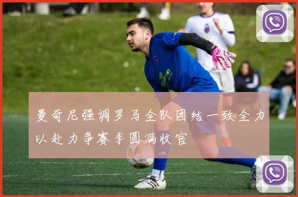 曼奇尼强调罗马全队团结一致全力以赴力争赛季圆满收官