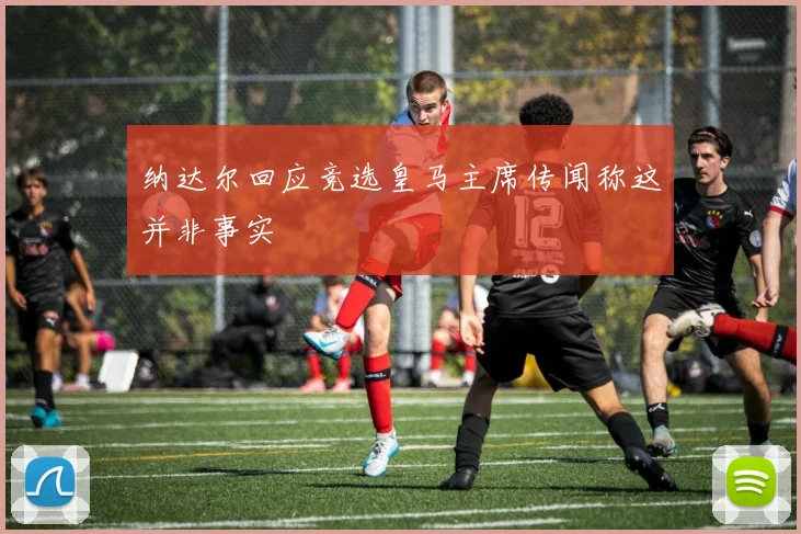 纳达尔回应竞选皇马主席传闻称这并非事实