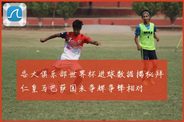 各大俱乐部世界杯进球数据揭秘拜仁皇马巴萨国米争辉争锋相对