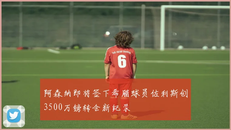 阿森纳即将签下希腊球员佐利斯创3500万镑转会新纪录