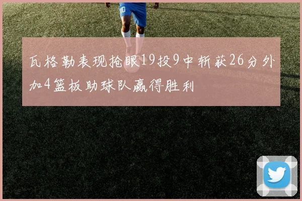瓦格勒表现抢眼19投9中斩获26分外加4篮板助球队赢得胜利