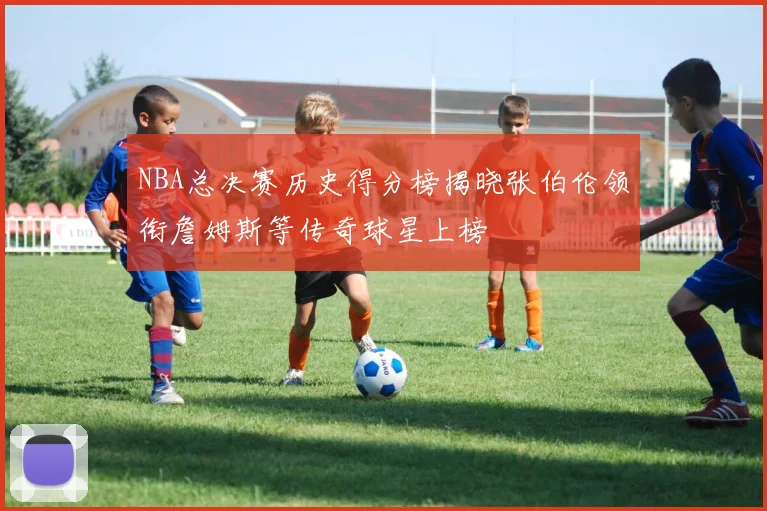 NBA总决赛历史得分榜揭晓张伯伦领衔詹姆斯等传奇球星上榜
