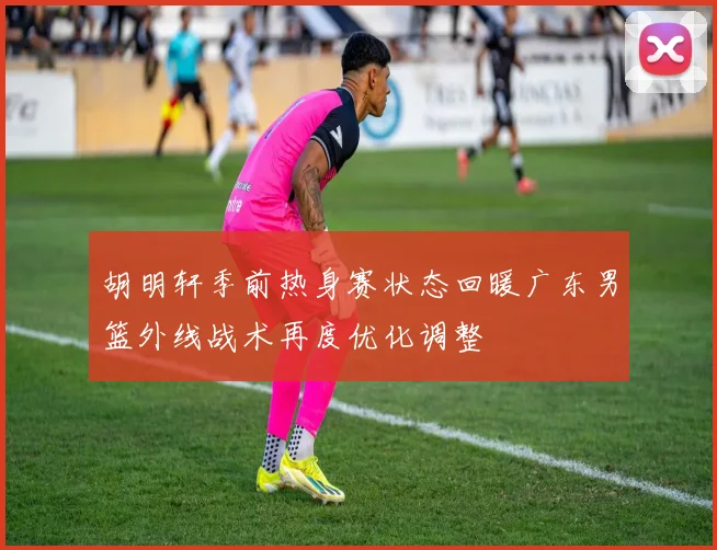 胡明轩季前热身赛状态回暖广东男篮外线战术再度优化调整