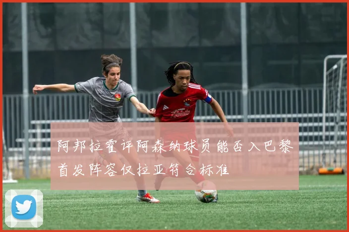 阿邦拉霍评阿森纳球员能否入巴黎首发阵容仅拉亚符合标准
