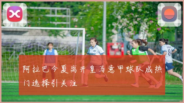 阿拉巴今夏离开皇马意甲球队成热门选择引关注